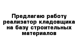 Предлагаю работу реализатор-кладовщика на базу строительных материалов